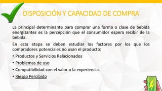 DISPOSICIÓN Y CAPACIDAD DE COMPRA
La principal determinante para comprar una forma o clase de bebida
energizantes es la percepción que el consumidor espera recibir de la
bebida.
En esta etapa se deben estudiar los factores por los que los
compradores potenciales no usan el producto:
• Productos y Servicios Relacionados
• Problemas de uso
• Compatibilidad con el valor o la experiencia.
• Riesgo Percibido
 