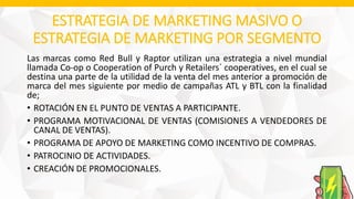 ESTRATEGIA DE MARKETING MASIVO O
ESTRATEGIA DE MARKETING POR SEGMENTO
Las marcas como Red Bull y Raptor utilizan una estrategia a nivel mundial
llamada Co-op o Cooperation of Purch y Retailers´ cooperatives, en el cual se
destina una parte de la utilidad de la venta del mes anterior a promoción de
marca del mes siguiente por medio de campañas ATL y BTL con la finalidad
de;
• ROTACIÓN EN EL PUNTO DE VENTAS A PARTICIPANTE.
• PROGRAMA MOTIVACIONAL DE VENTAS (COMISIONES A VENDEDORES DE
CANAL DE VENTAS).
• PROGRAMA DE APOYO DE MARKETING COMO INCENTIVO DE COMPRAS.
• PATROCINIO DE ACTIVIDADES.
• CREACIÓN DE PROMOCIONALES.
 