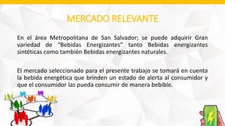 MERCADO RELEVANTE
En el área Metropolitana de San Salvador; se puede adquirir Gran
variedad de “Bebidas Energizantes” tanto Bebidas energizantes
sintéticas como también Bebidas energizantes naturales.
El mercado seleccionado para el presente trabajo se tomará en cuenta
la bebida energética que brinden un estado de alerta al consumidor y
que el consumidor las pueda consumir de manera bebible.
 