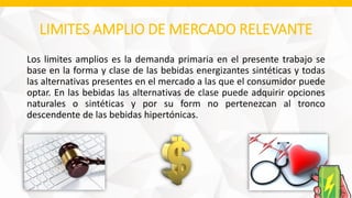 LIMITES AMPLIO DE MERCADO RELEVANTE
Los limites amplios es la demanda primaria en el presente trabajo se
base en la forma y clase de las bebidas energizantes sintéticas y todas
las alternativas presentes en el mercado a las que el consumidor puede
optar. En las bebidas las alternativas de clase puede adquirir opciones
naturales o sintéticas y por su form no pertenezcan al tronco
descendente de las bebidas hipertónicas.
 