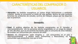 CARACTERÍSTICAS DEL COMPRADOR O
USUARIOS.
• Ubicación: las bebidas energéticas se suelen dirigir básicamente a contextos
urbanos donde se encuentra un estilo de vida agitado, dentro de este contexto
tenemos los ambientes de estudio, centros de trabajos, playas por los deportes
que se practican.
Demografía.
• Edad: El público objetivo de las bebidas energizantes en El Salvador e
internacionalmente son las personas adultas englobadas en un rango de edades
de 18 a 40 años; que se encuentren facultados para el consumo de estas bebidas.
No pueden ser consumidas por menores de edad
• Genero: los energizantes están dirigidos y son consumidos en el país e
internacionalmente a ambos sexos (Femeninos y Masculinos); no hay
consumidor que predomine mas que el otro.
 
