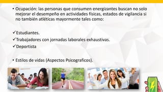 • Ocupación: las personas que consumen energizantes buscan no solo
mejorar el desempeño en actividades físicas, estados de vigilancia si
no también atléticas mayormente tales como:
Estudiantes.
Trabajadores con jornadas laborales exhaustivas.
Deportista
• Estilos de vidas (Aspectos Psicograficos).
 