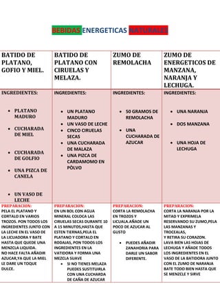 BEBIDAS ENERGETICAS NATURALES
BATIDO DE
PLATANO,
GOFIO Y MIEL.
BATIDO DE
PLATANO CON
CIRUELAS Y
MELAZA.
ZUMO DE
REMOLACHA
ZUMO DE
ENERGETICOS DE
MANZANA,
NARANJA Y
LECHUGA.
INGREDIENTES:
 PLATANO
MADURO
 CUCHARADA
DE MIEL
 CUCHARADA
DE GOLFIO
 UNA PIZCA DE
CANELA
 UN VASO DE
LECHE
INGREDIENTES:
 UN PLATANO
MADURO
 UN VASO DE LECHE
 CINCO CIRUELAS
SECAS
 UNA CUCHARADA
DE MALAZA
 UNA PIZCA DE
CARDAMOMO EN
PÒLVO
INGREDIENTES:
 50 GRAMOS DE
REMOLACHA
 UNA
CUCHARADA DE
AZUCAR
INGREDIENTES:
 UNA NARANJA
 DOS MANZANA
 UNA HOJA DE
LECHUGA
PREPARACION:
PELA EL PLATANO Y
CORTALO EN VARIOS
TROZOS. PON TODOS LOS
INGREDIENTES JUNTO CON
LA LECHE EN EL VASO DE
LA LICUADORA Y BATE
HASTA QUE QUEDE UNA
MENZCLA LIQUIDA.
NO HACE FALTA AÑADIR
AZUCAR,YA QUE LA MIEL
LE DARE UN TOQUE
DULCE.
PREPARACION:
EN UN BOL CON AGUA
MINERAL COLOCA LAS
CIRUELAS SECAS DURANTE 10
A 15 MINUTOS,HASTA QUE
ESTEN TIERNAS,PELA EL
PLATANO Y CORTALO EN
RODAJAS, PON TODOS LOS
INGREDIENTES EN LA
VATIDORA Y FORMA UNA
MEZCLA SUAVE
 SI NO TIENES MELAZA
PUEDES SUSTITUIRLA
CON UNA CUCHARDA
DE CAÑA DE AZUCAR
PREPARACION:
CORTA LA REMOLACHA
EN TROZOS Y
LICUALA.AÑADE UN
POCO DE AZUCAR AL
GUSTO
 PUEDES AÑADIR
ZANAHORIA PARA
DARLE UN SABOR
DIFERENTE.
PREPARACION:
CORTA LA NARANJA POR LA
MITAD Y EXPRIMELA
RESERVANDO SU ZUMO,PELA
LAS MANZANAS Y
TROCEALAS,
Y RETIRA SU CORAZON.
LAVA BIEN LAS HOJAS DE
LECHUGA Y AÑADE TODOS
LOS INGREDIENTES EN EL
VASO DE LA BATIDORA JUNTO
CON EL ZUMO DE NARANJA
BATE TODO BIEN HASTA QUE
SE MENZCLE Y SIRVE
 