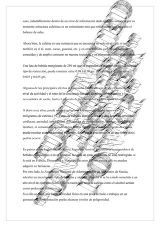 caso, indudablemente dentro de un error de información dado que esta sustancia por su
eminente estructura cafeínica es un estimulante más que rehidratante que buscaría el
balance de sales.


Ahora bien, la cafeína es una sustancia que se encuentra no solo en el café, si no
también en el té, mate, cacao, guaraná, etc. y en otras bebidas carbónicas bastante
conocidas y de amplio consumo en nuestra sociedad, y en alimentos como el chocolate.


Una lata de bebida energizante de 250 ml que se expenden en nuestro medio sin ningún
tipo de restricción, puede contener entre 0.08 a 0.10 grs. de cafeína, y taurina entre
0.025 y 0.035 grs.


Algunos de los principales efectos del consumo moderado van desde el aumento del
nivel de actividad y el tono de la conciencia hasta la disminución del apetito y las
necesidades de sueño, hasta el aumento de la tasa cardiaca y la tensión arterial.


A dosis muy altas, puede resultar peligroso. Un consumo diario superior a 250
miligramos de cafeína (3 o 4 latas de bebidas energizantes por día) ocasiona arritmias
cardíacas, ansiedad, irritabilidad, dificultades de concentración, diarreas, temblores. O
también, el consumo exagerado en las fiestas "raves" asociado a la ingesta de éxtasis,
puede resultar extremadamente peligroso, dado que la precipitación de una sobre dosis
podría ocurrir.


En países como Inglaterra, Alemania, España y Austria, los mayores consumidores de
bebidas energizantes a nivel mundial, la venta de estas sustancias no está restringida; sí
lo está en Francia, Dinamarca y Noruega. En estos últimos países sólo se pueden
adquirir en farmacias.
Por otro lado, la Asociación Nacional de Administración de Alimentos de Suecia,
advirtió no mezclar este tipo de bebidas y alcohol, más aún si se ha estado sometido a un
alto nivel de ejercicio físico. Ello en razón que tanto la cafeína como el alcohol actúan
como poderosos diuréticos.
Si a ello se suma una fuerte actividad física en una pista de baile o trabajos en un
gimnasio, la deshidratación puede alcanzar niveles de peligrosidad.
 