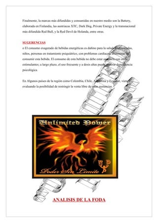 Finalmente, la marcas más difundidas y consumidas en nuestro medio son la Battery,
elaborada en Finlandia, las austriacas XTC, Dark Dog, Private Energy y la transnacional
más difundida Red Bull, y la Red Devil de Holanda, entre otras.


SUGERENCIAS
o El consumo exagerado de bebidas energéticas es dañino para la salud. Embarazadas,
niños, personas en tratamiento psiquiátrico, con problemas cardíacos, abstenerse de
consumir esta bebida. El consumo de esta bebida no debe estar asociarla con otros
estimulantes; a largo plazo, el uso frecuente y a dosis altas puede generar dependencia
psicológica.


En Algunos países de la región como Colombia, Chile, Argentina y Ecuador, vienen
evaluando la posibilidad de restringir la venta libre de estas sustancias.




                        ANALISIS DE LA FODA
 