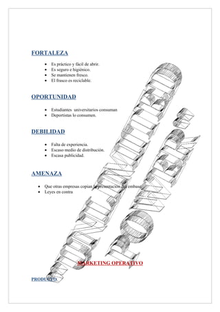 FORTALEZA
      •   Es práctico y fácil de abrir.
      •   Es seguro e higiénico.
      •   Se mantienen fresco.
      •   El frasco es reciclable.


OPORTUNIDAD

      •   Estudiantes universitarios consuman
      •   Deportistas lo consumen.


DEBILIDAD

      •   Falta de experiencia.
      •   Escaso medio de distribución.
      •   Escasa publicidad.



AMENAZA

  •   Que otras empresas copian la presentación del embase.
  •   Leyes en contra




                         MARKETING OPERATIVO


PRODUCTO
 
