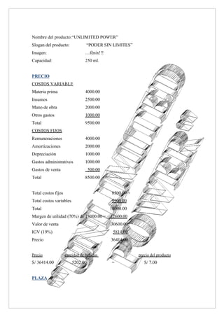 Nombre del producto:“UNLIMITED POWER”
Slogan del producto:             “PODER SIN LIMITES”
Imagen:                         …fénix!!!
Capacidad:                      250 ml.


PRECIO
COSTOS VARIABLE
Materia prima                   4000.00
Insumos                         2500.00
Mano de obra                    2000.00
Otros gastos                    1000.00
Total                           9500.00
COSTOS FIJOS
Remuneraciones                  4000.00
Amortizaciones                  2000.00
Depreciación                    1000.00
Gastos administrativos          1000.00
Gastos de venta                    500.00
Total                           8500.00


Total costos fijos                          8500.00 +
Total costos variables                      9500.00
Total                                       18000.00
Margen de utilidad (70%) de 18000.00 =      12600.00
Valor de venta                              30600.00
IGV (19%)                                    5814.00
Precio                                      36414.00


Precio               cantidad de bebidas                precio del producto
S/ 36414.00      /       5202.00            =              S/ 7.00


PLAZA
 
