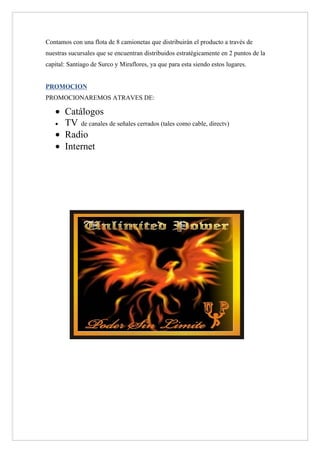 Contamos con una flota de 8 camionetas que distribuirán el producto a través de
nuestras sucursales que se encuentran distribuidos estratégicamente en 2 puntos de la
capital: Santiago de Surco y Miraflores, ya que para esta siendo estos lugares.


PROMOCION
PROMOCIONAREMOS ATRAVES DE:

   • Catálogos
   • TV de canales de señales cerrados (tales como cable, directv)

   • Radio
   • Internet
 