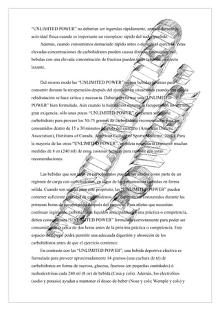 “UNLIMITED POWER” no deberían ser ingeridas rápidamente, antes o durante la
actividad física cuando es importante un reemplazo rápido del sudor perdido.
     Además, cuando consumimos demasiado rápido antes o durante el ejercicio, estas
elevadas concentraciones de carbohidratos pueden causar distress gastrointestinal;
bebidas con una elevada concentración de fructosa pueden tener también un efecto
laxante.


     Del mismo modo las “UNLIMITED POWER” no son bebidas óptimas para
consumir durante la recuperación después del ejercicio en situaciones cuando una rápida
rehidratación se hace crítica y necesaria. Debería preferirse una “UNLIMITED
POWER” bien formulada. Aún cuando la hidratación durante la recuperación no sea una
gran exigencia; sólo unas pocas “UNLIMITED POWER” contienen suficiente
carbohidrato para proveer los 50-75 gramos de carbohidrato recomendados para ser
consumidos dentro de 15 a 30 minutos después del ejercicio (American Dietetic
Association), Dietitians of Canada, American Collage of Sports Medicine, 2000). Para
la mayoría de las otras “UNLIMITED POWER”, un atleta necesitaría consumir muchas
medidas de 8 oz (240 ml) de estas costosas bebidas para cumplir con estas
recomendaciones.


     Las bebidas que son ricas en carbohidratos pueden ser usadas como parte de un
régimen de carga con carbohidratos, en lugar de las voluminosas comidas en forma
sólida. Cuando son usadas para este propósito, las “UNLIMITED POWER” pueden
contener suficiente cantidad de carbohidratos que deberían ser consumidos durante las
primeras horas de recuperación después del ejercicio. Para atletas que necesitan
continuar ingiriendo carbohidratos líquidos anticipándose a una práctica o competencia,
deben consumir una “UNLIMITED POWER” formulada correctamente para poder ser
consumida hasta cerca de dos horas antes de la próxima práctica o competencia. Este
espacio de tiempo podrá permitir una adecuada digestión y absorción de los
carbohidratos antes de que el ejercicio comience.
     En contraste con las “UNLIMITED POWER”, una bebida deportiva efectiva es
formulada para proveer aproximadamente 14 gramos (una cuchara de té) de
carbohidratos en forma de sucrosa, glucosa, fructosa (en pequeñas cantidades) ó
maltodextrinas cada 240 ml (8 oz) de bebida (Casa y cols). Además, los electrolitos
(sodio y potasio) ayudan a mantener el deseo de beber (Nose y cols; Wemple y cols) y
 