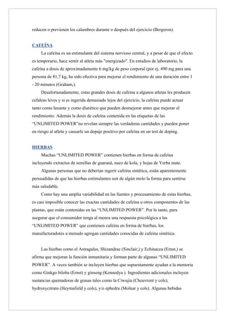 reducen o previenen los calambres durante o después del ejercicio (Bergeron).


CAFEÍNA
     La cafeína es un estimulante del sistema nervioso central, y a pesar de que el efecto
es temporario, hace sentir al atleta más "energizado". En estudios de laboratorio, la
cafeína a dosis de aproximadamente 6 mg/kg de peso corporal (por ej. 490 mg para una
persona de 81,7 kg, ha sido efectiva para mejorar el rendimiento de una duración entre 1
- 20 minutos (Graham,).
     Desafortunadamente, estas grandes dosis de cafeína a algunos atletas les producen
cefaleas leves y si es ingerida demasiado lejos del ejercicio, la cafeína puede actuar
tanto como laxante y como diurético que pueden desmejorar antes que mejorar el
rendimiento. Además la dosis de cafeína contenida en las etiquetas de las
“UNLIMITED POWER”no revelan siempre las verdaderas cantidades y pueden poner
en riesgo al atleta y causarle un dopaje positivo por cafeína en un test de doping.


HIERBAS
     Muchas “UNLIMITED POWER” contienen hierbas en forma de cafeína
incluyendo extractos de semillas de guaraná, nuez de kola, y hojas de Yerba mate.
     Algunas personas que no deberían ingerir cafeína sintética, están aparentemente
persuadidas de que las hierbas estimulantes son de algún molo la forma para sentirse
más saludable.
     Como hay una amplia variabilidad en las fuentes y procesamiento de estas hierbas,
es casi imposible conocer las exactas cantidades de cafeína u otros componentes de las
plantas, que están contenidas en las “UNLIMITED POWER”. Por lo tanto, para
asegurar que el consumidor tenga al menos una respuesta psicológica a las
“UNLIMITED POWER” que contienen cafeína en forma de hierbas, los
manufacturadotes a menudo agregan cantidades conocidas de cafeína sintética.


     Las hierbas como el Astragalus, Shizandrae (Sinclair,) y Echinacea (Ernst,) se
afirma que mejoran la función inmunitaria y forman parte de algunas “UNLIMITED
POWER”. A veces también se incluyen hierbas que supuestamente ayudan a la memoria
como Ginkgo biloba (Ernst) y ginseng (Kennedya ). Ingredientes adicionales incluyen
sustancias quemadoras de grasas tales como la Ciwujia (Cheuvront y cols),
hydroxycitrato (Heymafield y cols), y/o ephedra (Molnar y cols). Algunas bebidas
 