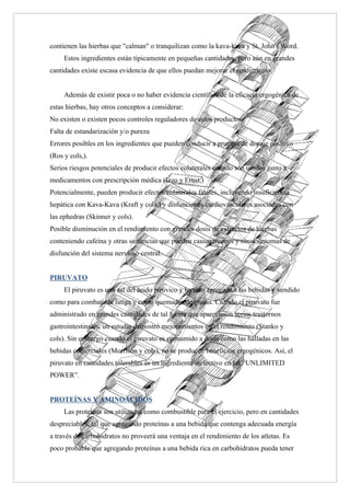 contienen las hierbas que "calman" o tranquilizan como la kava-kava y St. John's Word.
     Estos ingredientes están típicamente en pequeñas cantidades, pero aún en grandes
cantidades existe escasa evidencia de que ellos puedan mejorar el rendimiento.


     Además de existir poca o no haber evidencia científica de la eficacia ergogénica de
estas hierbas, hay otros conceptos a considerar:
No existen o existen pocos controles reguladores de estos productos
Falta de estandarización y/o pureza
Errores posibles en los ingredientes que pueden conducir a pruebas de dopaje positivo
(Ros y cols,).
Serios riesgos potenciales de producir efectos colaterales cuando son usados junto a
medicamentos con prescripción médica (Izzo y Ernst,)
Potencialmente, pueden producir efectos colaterales fatales, incluyendo insuficiencia
hepática con Kava-Kava (Kraft y cols,) y disfunciones cardiovasculares asociadas con
las ephedras (Skinner y cols).
Posible disminución en el rendimiento con grandes dosis de extractos de hierbas
conteniendo cafeína y otras sustancias que pueden causar mareos y otros síntomas de
disfunción del sistema nervioso central.


PIRUVATO
     El piruvato es una sal del ácido pirúvico y ha sido agregada a las bebidas y vendido
como para combatir la fatiga y como quemador de grasas. Cuando el piruvato fue
administrado en grandes cantidades de tal forma que aparecieron serios trastornos
gastrointestinales, un estudio demostró mejoramientos en el rendimiento (Stanko y
cols). Sin embargo cuando el piruvato es consumido a dosis como las halladas en las
bebidas comerciales (Morrison y cols), no se producen beneficios ergogénicos. Así, el
piruvato en cantidades tolerables es un ingrediente inefectivo en las “UNLIMITED
POWER”.


PROTEÍNAS Y AMINOÁCIDOS
     Las proteínas son utilizadas como combustible para el ejercicio, pero en cantidades
despreciables, tal que agregando proteínas a una bebida que contenga adecuada energía
a través de carbohidratos no proveerá una ventaja en el rendimiento de los atletas. Es
poco probable que agregando proteínas a una bebida rica en carbohidratos pueda tener
 
