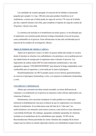 Las cantidades de creatina agregada a la mayoría de las bebidas es demasiada
pequeña (por ejemplo 11,2 mg / 240 ml) como para producir beneficios en el
rendimiento, a menos que el atleta pueda ser capaz de servirse 178 veces de la bebida
por día y repetirlo durante cinco días, para completar el régimen de carga de creatina de
20 gramos / día por cinco días.


     La carnitina está incluida en el metabolismo de ácidos grasos y se ha afirmado que
el suplemento con carnitina puede demorar la fatiga estimulando el uso de las grasas
como combustible en el ejercicio. Estas afirmaciones no han sido corroboradas por la
mayoría de los estudios de investigación. (Brass).


TRIGLICÉRIDOS DE MEDIA CADENA
     Aparte de la apariencia visual y el sabor, las grasas tardan más tiempo en vaciarse
desde el intestino en relación a los carbohidratos o las proteínas y así no podrían proveer
una rápida fuente de energía para el organismo antes ó durante el ejercicio. Los
triglicéridos de cadena media (MCTs) están totalmente metabolizados y han sido
agregados a algunas “UNLIMITED POWER” para demorar la fatiga empleándolo como
combustible para el organismo, y reservando por lo tanto el glucógeno.
     Desafortunadamente, los MCTs pueden causar severos distress gastrointestinales,
no reservan el glucógeno (Jeukendrup y cols), y no mejoran el rendimiento (Jeukendrup
y cols).


VITAMINAS Y MINERALES
     Atletas que consumen una dieta normal razonable, no tienen deficiencias de
vitaminas y su rendimiento en el ejercicio no mejorará si ellos utilizan suplementos con
vitaminas (Clarkson).
     Similarmente, otros necesitan reemplazar el sodio perdido en el sudor para
minimizar la deshidratación; hay poca evidencia de que los suplementos con minerales
afecten el rendimiento. Si un atleta desea estar del lado de la "vida sana", los
multivitamínicos con minerales serán menos costosos y más efectivos como alternativa
a una bebida fortificada. Sin embargo, agregando cantidades apropiadas de vitaminas
incluidas en el metabolismo de los carbohidratos (por ejemplo, 10-30% de las
Recomendaciones Diarias permitidas de ciertas vitaminas del complejo B) al menos
asegura que los atletas no estarán ingiriendo calorías con carbohidratos desprovistos de
 