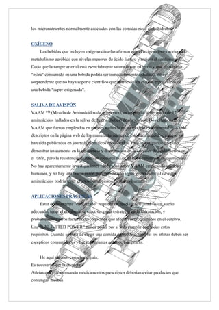 los micronutrientes normalmente asociados con las comidas ricas carbohidratos.


OXÍGENO
     Las bebidas que incluyen oxígeno disuelto afirman que el oxigeno extra acelera el
metabolismo aeróbico con niveles menores de ácido láctico y mejora el rendimiento.
Dado que la sangre arterial está esencialmente saturada con oxígeno y que el oxígeno
"extra" consumido en una bebida podría ser inmediatamente exhalado, no es
sorprendente que no haya soporte científico que afirme de los efectos ergogénicos de
una bebida "super oxigenada".


SALIVA DE AVISPÓN
VAAM ™ (Mezcla de Aminoácidos de avispones), es un producto derivado de 17
aminoácidos hallados en la saliva de la cría (bebes) de abejorreos. Dos estudios de
VAAM que fueron empleados en ratones nadando en un modelo experimental, han sido
descriptos en la página web de los manufacturadotes de estos aminoácidos, aunque no
han sido publicados en journals científicos reconocidos. Esta investigación propuso
demostrar un aumento en la resistencia y disminución en los niveles de ácido láctico en
el ratón, pero la resistencia de nado en roedores no es un buen criterio de ergogenicidad.
No hay aparentemente investigaciones publicadas sobre VAAM empleando sujetos
humanos, y no hay una buena razón para pensar que algún grupo especial de estos
aminoácidos podría tener efectos beneficiosos en atletas humanos.


APLICACIONES PRÁCTICAS
     Estar óptimamente "energizado" requiere un nivel de actividad física, sueño
adecuado, tener el combustible efectivo y una estrategia en la hidratación, y
probablemente otros factores desconocidos que afectan neuroquímicos en el cerebro.
Una “UNLIMITED POWER” nunca podrá por sí sola cumplir con todos estos
requisitos. Cuando se trata de elegir una comida ó producto bebible, los atletas deben ser
escépticos consumidores y hacer preguntas antes de comprarlo.


     He aquí algunos consejos o guía:
Es necesario leer la etiqueta
Atletas que estén tomando medicamentos prescriptos deberían evitar productos que
contengan hierbas
 