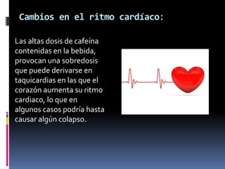 Cambios en el ritmo cardíaco:
Las altas dosis de cafeína
contenidas en la bebida,
provocan una sobredosis
que puede derivarse en
taquicardias en las que el
corazón aumenta su ritmo
cardiaco, lo que en
algunos casos podría hasta
causar algún colapso.
 