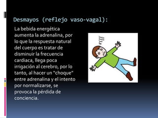 Desmayos (reflejo vaso-vagal):
La bebida energética
aumenta la adrenalina, por
lo que la respuesta natural
del cuerpo es tratar de
disminuir la frecuencia
cardiaca, llega poca
irrigación al cerebro, por lo
tanto, al hacer un “choque”
entre adrenalina y el intento
por normalizarse, se
provoca la pérdida de
conciencia.
 