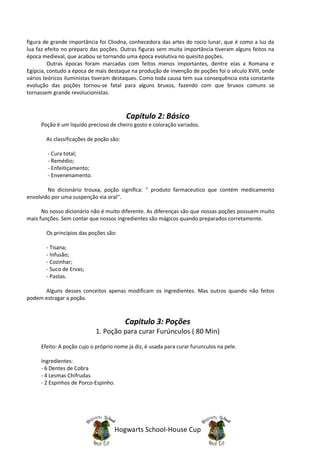 figura de grande importância foi Cliodna, conhecedora das artes do rocio lunar, que é como a luz da
lua faz efeito no preparo das poções. Outras figuras sem muita importância tiveram alguns feitos na
época medieval, que acabou se tornando uma época evolutiva no quesito poções.
         Outras épocas foram marcadas com feitos menos importantes, dentre elas a Romana e
Egípcia, contudo a época de mais destaque na produção de invenção de poções foi o século XVIII, onde
vários teóricos iluministas tiveram destaques. Como toda causa tem sua consequência esta constante
evolução das poções tornou-se fatal para alguns bruxos, fazendo com que bruxos comuns se
tornassem grande revolucionistas.



                                         Capitulo 2: Básico
     Poção é um liquído precioso de cheiro gosto e coloração variados.

       As classificações de poção são:

        - Cura total;
        - Remédio;
        - Enfeitiçamento;
        - Envenenamento.

        No dicionário trouxa, poção significa: '' produto farmaceutico que contém medicamento
envolvido por uma suspenção via oral''.

      No nosso dicionário não é muito diferente. As diferenças são que nossas poções possuem muito
mais funções. Sem contar que nossos ingredientes são mágicos quando preparados corretamente.

       Os princípios das poções são:

       - Tisana;
       - Infusão;
       - Cozinhar;
       - Suco de Ervas;
       - Pastas.

      Alguns desses conceitos apenas modificam os ingredientes. Mas outros quando não feitos
podem estragar a poção.



                                         Capitulo 3: Poções
                            1. Poção para curar Furúnculos ( 80 Min)
     Efeito: A poção cujo o próprio nome ja diz, é usada para curar furunculos na pele.

     Ingredientes:
     - 6 Dentes de Cobra
     - 4 Lesmas Chifrudas
     - 2 Espinhos de Porco-Espinho.




                                   Hogwarts School-House Cup
 