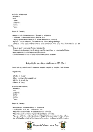 Materias Necessários:
     - Alfomatriz
     - Pilão
     - Colher
     - Caldeirão
     - Varinha
     - Frasco

     Modo de Preparo:

      - Pegue os seis dentes de cobra e despeje na alfomatriz
     - Triture até a concistência de pó, com um pilão.
     - Despeje quatro medidas do pó de dentes de cobra no caldeirão.
     - Aqueça a 250° o conteudo por dez minutos. Depois desligue o fogo.
     - Utilize o Feitiço Conjuratório Cinético para fermentar. Após isso, deixe fermentando por 80
minutos.
     - Despeje quatro lesmas chifrudas no caldeirão.
     - Acrescente os dois espinhos de porco-espinho, e verifique se o conteudo faíscou.
     - Mecha a poção cinco vezes no sentido horário.
     - Termine usando o Feitiço Conjuratório Cinético mais uma vez.




                         2. Antídoto para Venenos Comuns ( 85 Min )
     Efeito: Poção para curar ou/e amenizar venenos simples de bebidas e até animais.

     -Ingredientes-

     - 1 Pedra de Bezoar
     - 1 Saco com ingredientes padrões
     - 1 Chifre de Unicórnio
     - 2 Bagas de Visgo

     Materiais Necessários:
     - Alfomatriz
     - Pilão
     - Caldeirão
     - Colher
     - Varinha
     - Frasco

     Modo de Preparo:

     - Adicione uma pedra de bezoar na alfomatriz.
     - Triture com o pilão, até a concistência fina.
     - Adicione quatro medidas do pó de bezoar no caldeirão.
     - Adicione duas medidas do ingrediente padrão no caldeirão.
     - Aqueça o caldeirão em temperatura média por cinco segundos. Desligue o fogo.
     - Use o Feitiço Conjuratório Cinético para fermentar a poção durante 85 minutos.



                                   Hogwarts School-House Cup
 