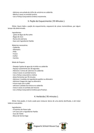 - Adicione uma pitada de chifre de unicórnio no caldeirão
     - Mecha 2 vezes no sentido horário.
     - Use o Feitiço Conjuratório Cinético novamente.

                          3. Poção do Esquecimento ( 95 Minutos ).

     Efeito: Quem bebe a poção do esquecimento, esquecerá de coisas momentâneas, por algum
tempo não determinado.

     Ingredientes:
     - gotas da Água do Rio Lethe
     - Bagas de visco
     - Ramos de valeriana
     - Saco com Ingrediente Padrão

     Materiais necessários:
     - Caldeirão
     - Alfomatriz
     - Pilão
     - Frasco
     - Colher
     - Varinha

     Modo de Preparo:

     - Despeje 2 gotas da agua do rio lethe no caldeirão
     - Aqueça suavemente por 20 segundos
     - Adicione 2 ramos de valeriana no caldeirão
     - mexa 3 vezes no sentido horario
     - Use o feitiço conjuratório cinético
     - deixe fermentar por 95 minutos
     - Adicione 2 medidas do ingrediente padrão na alfomatriz
     - Adicione 4 bagas de visgo na alfomatriz
     - triture tudo com o pilão
     - adicione 2 pitadas da mistura no caldeirão
     - mexa 5 vezes no sentido anti-horario
     - Use o feitiço Conjuratório Cinético para finalizar.


                                     4. Herbicida ( 95 minutos ).
      Efeito: Esta poção, é muito usada para restaurar danos de uma planta danificada, e até matar
todas as suas pestes.

     Ingredientes:
     - 4 Espinhos de Peixe-Leão
     - Um saco com o Ingrediente Padrão
     - Suco de Tolete
     - Muco de Verme Cego




                                   Hogwarts School-House Cup
 