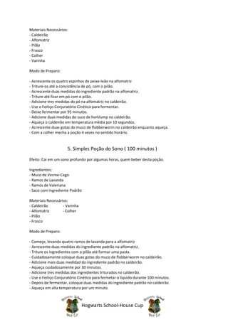 Materiais Necessários:
- Caldeirão
- Alfomatriz
- Pilão
- Frasco
- Colher
- Varinha

Modo de Preparo:

- Acrescente os quatro espinhos de peixe-leão na alfomatriz
- Triture-os até a concistência de pó, com o pilão.
- Acrescente duas medidas do ingrediente padrão na alfomatriz.
- Triture até ficar em pó com o pilão.
- Adicione tres medidas do pó na alfomatriz no caldeirão.
- Use o Feitiço Conjuratório Cinético para fermentar.
- Deixe fermentar por 95 minutos.
- Adicione duas medidas do suco de horklump no caldeirão.
- Aqueça o caldeirão em temperatura média por 10 segundos.
- Acrescente duas gotas do muco de flobberworm no caldeirão enquanto aqueça.
- Com a colher mecha a poção 4 vezes no sentido horário.


                      5. Simples Poção do Sono ( 100 minutos )
Efeito: Cai em um sono profundo por algumas horas, quem beber desta poção.

Ingredientes:
- Muco de Verme-Cego
- Ramos de Lavanda
- Ramos de Valeriana
- Saco com Ingrediente Padrão

Materiais Necessários:
- Caldeirão        - Varinha
- Alfomatriz       - Colher
- Pilão
- Frasco

Modo de Preparo:

- Começe, levando quatro ramos de lavanda para a alfomatriz
- Acrescente duas medidas do ingrediente padrão na alfomatriz.
- Triture os ingredientes com o pilão até formar uma pasta.
- Cuidadosamente coloque duas gotas do muco de flobberworm no caldeirão.
- Adicione mais duas medidad do ingrediente padrão no caldeirão.
- Aqueça cuidadosamente por 30 minutos.
- Adicione tres medidas dos ingredientes triturados no caldeirão.
- Use o Feitiço Conjuratório Cinético para fermetar o liquido durante 100 minutos.
- Depois de fermentar, coloque duas medidas do ingrediente padrão no caldeirão.
- Aqueça em alta temperatura por um minuto.



                               Hogwarts School-House Cup
 