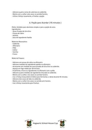 - Adicione quatro ramos de valeriana no caldeirão.
- Mecha com a colher sete vezes no sentido horário.
- Utilize o feitiço novamente, e finalize a poção.


                         6. Poção para Acordar ( 95 minutos )
Efeito: Antidoto para desmaios simples e para a poção do sono.
Ingredientes:
- Secas Picadas de Gira-Gira
- Presas de Cobra
- Acônito
- Saco de Ingrediente Padrão

Materiais Necessários:
- Caldeirão
- Alfomatriz
- Pilão
- Colher
- Varinha
- Frasco

Modo de Preparo:

- Adicione seis presas de cobra na alfomatriz.
- Adicione medidas do ingrediente padrão na alfomatriz.
- Acrescente seis medidas de secas picadas de Gira-Gira no caldeirão.
- Aqueça em fogo médio por 30 minutos.
- Finalmente, triture os ingredientes na alfomatriz com o pilão.
- Adicione quatro medidas do ingrediente triturado no caldeirão.
- Mecha com a colher, tres vezes no sentido horário.
- Use o Feitiço Conjuratório Cinético para fermentar, e deixe durante 95 minutos.
- Adicione dois ossos de lobo no caldeirão.
- Mecha com a colher tres vezes no sentido anti-horário.
- Use o feitiço novamente para finalizar.




                              Hogwarts School-House Cup
 