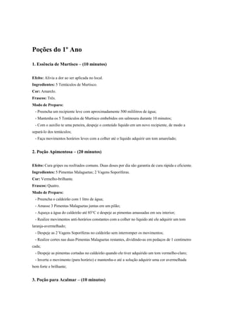 Poções do 1º Ano
1. Essência de Murtisco – (10 minutos)
Efeito: Alivia a dor ao ser aplicada no local.
Ingredientes: 5 Tentáculos de Murtisco.
Cor: Amarelo.
Frascos: Três.
Modo de Preparo:
- Preencha um recipiente leve com aproximadamente 500 mililitros de água;
- Mantenha os 5 Tentáculos de Murtisco embebidos em salmoura durante 10 minutos;
- Com o auxílio te uma peneira, despeje o conteúdo líquido em um novo recipiente, de modo a
separá-lo dos tentáculos;
- Faça movimentos horários leves com a colher até o líquido adquirir um tom amarelado;
2. Poção Apimentosa – (20 minutos)
Efeito: Cura gripes ou resfriados comuns. Duas doses por dia são garantia de cura rápida e eficiente.
Ingredientes: 5 Pimentas Malaguetas; 2 Vagens Soporíferas.
Cor: Vermelho-brilhante.
Frascos: Quatro.
Modo de Preparo:
- Preencha o caldeirão com 1 litro de água;
- Amasse 3 Pimentas Malaguetas juntas em um pilão;
- Aqueça a água do caldeirão até 85°C e despeje as pimentas amassadas em seu interior;
- Realize movimentos anti-horários constantes com a colher no líquido até ele adquirir um tom
laranja-avermelhado;
- Despeje as 2 Vagens Soporíferas no caldeirão sem interromper os movimentos;
- Realize cortes nas duas Pimentas Malaguetas restantes, dividindo-as em pedaços de 1 centímetro
cada;
- Despeje as pimentas cortadas no caldeirão quando ele tiver adquirido um tom vermelho-claro;
- Inverta o movimento (para horário) e mantenha-o até a solução adquirir uma cor avermelhada
bem forte e brilhante;
3. Poção para Acalmar – (10 minutos)
 