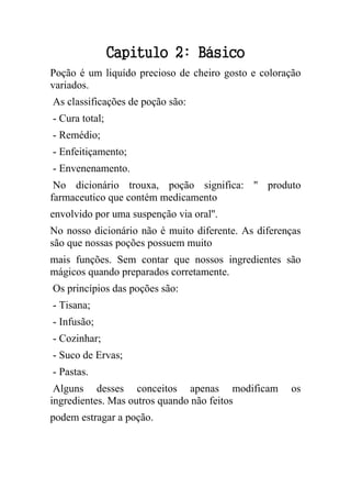 Capitulo 2: Básico
Poção é um liquído precioso de cheiro gosto e coloração
variados.
As classificações de poção são:
- Cura total;
- Remédio;
- Enfeitiçamento;
- Envenenamento.
No dicionário trouxa, poção significa: '' produto
farmaceutico que contém medicamento
envolvido por uma suspenção via oral''.
No nosso dicionário não é muito diferente. As diferenças
são que nossas poções possuem muito
mais funções. Sem contar que nossos ingredientes são
mágicos quando preparados corretamente.
Os princípios das poções são:
- Tisana;
- Infusão;
- Cozinhar;
- Suco de Ervas;
- Pastas.
Alguns desses conceitos apenas modificam os
ingredientes. Mas outros quando não feitos
podem estragar a poção.
 