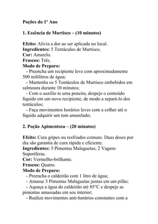 Poções do 1º Ano
1. Essência de Murtisco – (10 minutos)
Efeito: Alivia a dor ao ser aplicada no local.
Ingredientes: 5 Tentáculos de Murtisco.
Cor: Amarelo.
Frascos: Três.
Modo de Preparo:
- Preencha um recipiente leve com aproximadamente
500 mililitros de água;
- Mantenha os 5 Tentáculos de Murtisco embebidos em
salmoura durante 10 minutos;
- Com o auxílio te uma peneira, despeje o conteúdo
líquido em um novo recipiente, de modo a separá-lo dos
tentáculos;
- Faça movimentos horários leves com a colher até o
líquido adquirir um tom amarelado;
2. Poção Apimentosa – (20 minutos)
Efeito: Cura gripes ou resfriados comuns. Duas doses por
dia são garantia de cura rápida e eficiente.
Ingredientes: 5 Pimentas Malaguetas; 2 Vagens
Soporíferas.
Cor: Vermelho-brilhante.
Frascos: Quatro.
Modo de Preparo:
- Preencha o caldeirão com 1 litro de água;
- Amasse 3 Pimentas Malaguetas juntas em um pilão;
- Aqueça a água do caldeirão até 85°C e despeje as
pimentas amassadas em seu interior;
- Realize movimentos anti-horários constantes com a
 