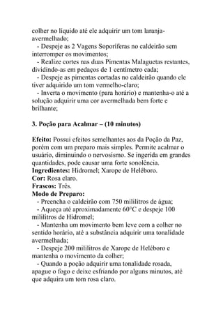 colher no líquido até ele adquirir um tom laranja-
avermelhado;
- Despeje as 2 Vagens Soporíferas no caldeirão sem
interromper os movimentos;
- Realize cortes nas duas Pimentas Malaguetas restantes,
dividindo-as em pedaços de 1 centímetro cada;
- Despeje as pimentas cortadas no caldeirão quando ele
tiver adquirido um tom vermelho-claro;
- Inverta o movimento (para horário) e mantenha-o até a
solução adquirir uma cor avermelhada bem forte e
brilhante;
3. Poção para Acalmar – (10 minutos)
Efeito: Possui efeitos semelhantes aos da Poção da Paz,
porém com um preparo mais simples. Permite acalmar o
usuário, diminuindo o nervosismo. Se ingerida em grandes
quantidades, pode causar uma forte sonolência.
Ingredientes: Hidromel; Xarope de Heléboro.
Cor: Rosa claro.
Frascos: Três.
Modo de Preparo:
- Preencha o caldeirão com 750 mililitros de água;
- Aqueça até aproximadamente 60°C e despeje 100
mililitros de Hidromel;
- Mantenha um movimento bem leve com a colher no
sentido horário, até a substância adquirir uma tonalidade
avermelhada;
- Despeje 200 mililitros de Xarope de Heléboro e
mantenha o movimento da colher;
- Quando a poção adquirir uma tonalidade rosada,
apague o fogo e deixe esfriando por alguns minutos, até
que adquira um tom rosa claro.
 