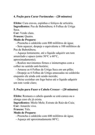 4. Poção para Curar Furúnculus – (20 minutos)
Efeito: Cura cravos, espinhas e feitiços de urticária.
Ingredientes: Pus de Bubotúbera; 6 Folhas de Urtiga
Seca.
Cor: Verde claro.
Frascos: Quatro.
Modo de Preparo:
- Preencha o caldeirão com 800 mililitros de água;
- Sem aquecer, despeje o equivalente a 100 mililitros de
Pus de Bubotúbera;
- Aqueça lentamente, até o líquido adquirir um tom
amarelado e opaco (entre 50°C a 60°C,
aproximadamente);
- Realize movimentos firmes e ininterruptos com a
colher no sentido anti-horário;
- Amasse as 6 Folhas de Urtiga Seca em um pilão;
- Despeje as 6 Folhas de Urtiga amassadas no caldeirão
enquanto ele ainda está sendo mexido;
- Deixe cozinhar em fogo baixo até o líquido adquirir
um tom verde claro;
5. Poção para Fazer o Cabelo Crescer – (20 minutos)
Efeito: Restaura o cabelo quando se está careca ou o
alonga caso ele já exista.
Ingredientes: Miolo Mole; Extrato de Raiz-de-Cuia;
Cor: Amarelo vivo.
Frascos: Três.
Modo de Preparo:
- Preencha o caldeirão com 600 mililitros de água;
- Aqueça até aproximadamente 80°C;
 