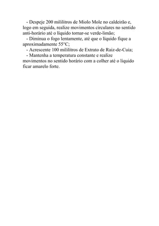 - Despeje 200 mililitros de Miolo Mole no caldeirão e,
logo em seguida, realize movimentos circulares no sentido
anti-horário até o líquido tornar-se verde-limão;
- Diminua o fogo lentamente, até que o líquido fique a
aproximadamente 55°C;
- Acrescente 100 mililitros de Extrato de Raiz-de-Cuia;
- Mantenha a temperatura constante e realize
movimentos no sentido horário com a colher até o líquido
ficar amarelo forte.
 