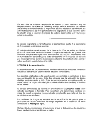 191
En esta fase la actividad respiratoria es intensa y como resultado hay un
desprendimiento de dióxido de carbono y energía térmica. El dióxido de carbono
actúa como un factor adverso a la respiración, de ahíla necesidad de eliminarlo. La
actividad respiratoria se mide por el coeficiente respiratorio, el cual se define como
la relación entre el volumen de dióxido de carbono desprendido y el volumen de
oxígeno absorbido:
=
El proceso respiratorio es normal cuando el coeficiente es igual a 1; si es diferente
de 1 el proceso se considera anormal.
El maltaje culmina con el proceso de la desecación. Este se realiza en cilindros
giratorios controlados termostáticamente. La aplicación del calor es gradual y se
inicia con temperaturas bajas hasta alcanzar unos 75° -100º C. El contenido final
de humedad debe ser del 5% para poder almacenarla sin el riesgo de ser atacada
por microorganismos. Durante la desecación el grano desarrolla el color, aroma y
sabor que le son característicos a la malta.
LECCION 4 La sacarificación.
La sacarificación es un procedimiento mediante el cual los almidones y materias
celulósicas se hidrolizan y convierten en azúcares fermentables.
Los agentes empleados en la sacarificación son químicos o enzimáticos o bien
una combinación de los dos. Entre los primeros está la utilización de ácidos
diluidos, particularmente el HCI. Entre los procedimientos enzimáticos están la
malta y otras de origen microbiológico como el salvado enmohecido y la amilasa
de los mohos.
El salvado enmohecido se obtiene por crecimiento de Aspergilus orizae sobre
salvado esterilizado y húmedo. Para sacarificar una determinada cantidad de
masa de cereal se requiere menos salvado enmohecido que malta; al final los
rendimientos son similares.
Las amilasas de hongos se emplean en la sacarificación de granos para la
producción de alcohol industrial. El hongo empleado en la obtención de estas
amilasas es el Aspergilus níger.
De los métodos mencionados anteriormente al que le dedicaremos las siguientes
líneas es al producto enzimático de la malta.
 
