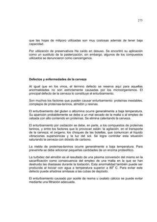275
que las hojas de miliporo utilizadas son muy costosas además de tener baja
capacidad.
Por utilización de preservativos Ha caído en desuso. Se encontró su aplicación
como un sustituto de la pasterización, sin embargo, algunos de los compuestos
utilizados se denunciaron como cancerígenos.
Defectos y enfermedades de la cerveza
Al igual que en los vinos, el término defecto se reserva aquí para aquellas
anormalidades no son estrictamente causadas por los microorganismos. El
principal defecto de la cerveza lo constituye el enturbiamiento.
Son muchos los factores que pueden causar enturbamiento: proteínas inestables,
complejos de proteínas-taninos, almidón y resinas.
El enturbiamiento del gluten o albúmina ocurre generalmente a baja temperatura.
Su aparición probablemente se debe a un mal secado de la malta o al empleo de
cebada con alto contenido en proteínas. Se elimina calentando la cerveza.
El enturbiamiento por oxidación se debe, en parte, a los compuestos de proteínas
taninos, y entre los factores que lo provocan están: la agitación, en el transporte
de la cerveza; el oxígeno; los choques de las botellas, que comunican al líquido
vibraciones supersónicas y la luz del sol. Se logra controlar esta situación
saturando la cerveza con dióxido de carbono.
La niebla de proteínas-taninos ocurre generalmente a baja temperatura. Para
prevenirla se debe adicionar pequeñas cantidades de un enzima proteolítico.
La turbidez del almidón es el resultado de una pésima conversión del mismo en la
sacarificación como consecuencia del empleo de una malta en la que se han
destruido las diastasas durante la tostación. Esta anormalidad también puede ser
producida al lixiviar con agua a temperatura superior a 800
C. Para evitar este
defecto puede añadirse amilasas a las cubas de depósito.
El enturbiamiento causado por aceite de resma u oxalato cálcico se puede evitar
mediante una filtración adecuada.
 