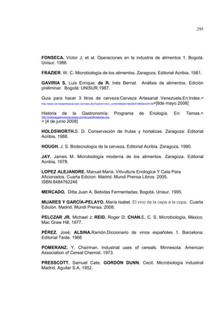 295
FONSECA. Víctor J; et al. Operaciones en la industria de alimentos 1. Bogotá.
Unisur. 1986
FRAZIER. W. C. Microbiología de los alimentos. Zaragoza. Editorial Acribia. 1981.
GAVIRIA S. Luis Enrique; de R. Inés Bernal. Análisis de alimentos. Edición
preliminar. Bogotá: UNISUR.1987.
Guia para hacer 3 litros de cerveza:Cerveza Artesanal Venezuela.En:Index.<
http://www.cervezaartesanal.com.ve/index.php?option=com_content&task=view&id=36&Itemid=28>[8de mayo 2008]
Historia de la Gastronomía: Programa de Enología. En: Temas.<
http://historiagastronomia.blogia.com/temas/08-bebidas.php
> [4 de junio 2008]
HOLDSWORTH.S. D. Conservación de frutas y hortalizas. Zaragoza: Editorial
Acribia, 1988.
HOUGH. J. S. Biotecnología de la cerveza. Editorial Acribia. Zaragoza. 1990.
JAY. James M. Microbiología moderna de los alimentos. Zaragoza. Editorial
Acribia, 1978.
LOPEZ ALEJANDRE. Manuel Maria. Vitivultura Enologica Y Cata Para
Aficionados. Cuarta Edicion. Madrid. Mundi Prensa Libros. 2005.
ISBN:8484762246
MERCADO. Ditta Juan A. Bebidas Fermentadas. Bogotá. Unisur. 1995.
MIJARES Y GARCÍA-PELAYO. María Isabel. El vino de la cepa a la copa. Cuarta
Edición. Madrid. Mundi Prensa. 2008.
PELCZAR JR. Michael J; REID. Roger D; CHAN.E. C. S. Microbiología. México.
Mac Graw Hill, 1977.
PÉREZ. José; ALSINA.Ramón.Diccionario de vinos españoles 1. Barcelona:
Editorial Teide. 1966
POMERANZ. Y. Chairman. Industrial uses of cereals. Minnesota: American
Association of Cereal Chemist. 1973.
PRESSCOTT. Samuel Cate; GORDÓN DUNN. Cecil. Microbiología industiral
Madrid. Aguilar S.A. 1952.
 