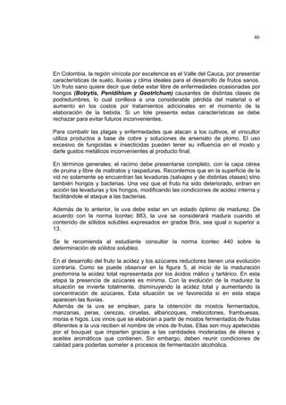 46
En Colombia, la región vinícola por excelencia es el Valle del Cauca, por presentar
características de suelo, lluvias y clima ideales para el desarrollo de frutos sanos.
Un fruto sano quiere decir que debe estar libre de enfermedades ocasionadas por
hongos (Botrytis, Penldihlum y Geotrlchum) causantes de distintas clases de
podredumbres, lo cual conlleva a una considerable pérdida del material o el
aumento en los costos por tratamientos adicionales en el momento de la
elaboración de la bebida. Si un lote presenta estas características se debe
rechazar para evitar futuros inconvenientes.
Para combatir las plagas y enfermedades que atacan a los cultivos, el vinicultor
utiliza productos a base de cobre y soluciones de arseniato de plomo. El uso
excesivo de fungicidas e insecticidas pueden tener su influencia en el mosto y
darle gustos metálicos inconvenientes al producto final.
En términos generales; el racimo debe presentarse completo, con la capa cérea
de pruina y libre de maltratos y raspaduras. Recordemos que en la superficie de la
vid no solamente se encuentran las levaduras (salvajes y de distintas otases) sIno
también hongos y bacterias. Una vez que el fruto ha sido deteriorado, entran en
acción las levaduras y los hongos, modificando las condiciones de acidez interna y
facilitándole el ataque a las bacterias.
Además de lo anterior, la uva debe estar en un estado óptimo de madurez. De
acuerdo con la norma lcontec 883, la uva se considerará madura cuando el
contenido de sólidos solubles expresados en grados Brix, sea igual o superior a
13.
Se le recomienda al estudiante consultar la norma lcontec 440 sobre la
determinación de sólidos solubles.
En el desarrollo del fruto la acidez y los azúcares reductores tienen una evolución
contraria. Como se puede observar en la figura 5, al inicio de la maduración
predomina la acidez total representada por los ácidos málico y tartárico. En esta
etapa la presencia de azúcares es mínima. Con la evolución de la madurez la
situación se invierte totalmente, disminuyendo la acidez total y aumentando la
concentración de azúcares. Esta situación se ve favorecida si en esta etapa
aparecen las lluvias.
Además de la uva se emplean, para la obtención de mostos fermentados,
manzanas, peras, cerezas, ciruelas, albaricoques, melocotones, frambuesas,
moras e higos. Los vinos que se elaboran a partir de mostos fermentados de frutas
diferentes a la uva reciben el nombre de vinos de frutas. Ellas son muy apetecidas
por el bouquet que imparten gracias a las cantidades moderadas de éteres y
aceites aromáticos que contienen. Sin embargo, deben reunir condiciones de
calidad para poderlas someter a procesos de fermentación alcohólica.
 