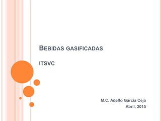 BEBIDAS GASIFICADAS
ITSVC
M.C. Adelfo García Ceja
Abril, 2015
 