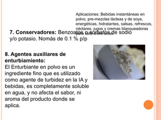 7. Conservadores: Benzoatos o sorbatos de sodio
y/o potasio. Nomás de 0.1 % p/p
8. Agentes auxiliares de
enturbiamiento:
El Enturbiante en polvo es un
ingrediente fino que es utilizado
como agente de turbidez en la IA y
bebidas, es completamente soluble
en agua, y no afecta el sabor, ni
aroma del producto donde se
aplica.
Aplicaciones: Bebidas instantáneas en
polvo, pre-mezclas lácteas y de soya,
energéticas, hidratantes, salsas, refrescos,
néctares, jugos y cremas blanqueadoras
para café entre otras.
 