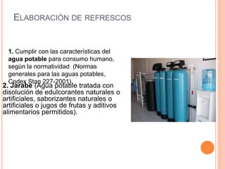 ELABORACIÓN DE REFRESCOS
2. Jarabe (Agua potable tratada con
disolución de edulcorantes naturales o
artificiales, saborizantes naturales o
artificiales o jugos de frutas y aditivos
alimentarios permitidos).
1. Cumplir con las características del
agua potable para consumo humano,
según la normatividad (Normas
generales para las aguas potables,
Codex Stan 227-2001).
 