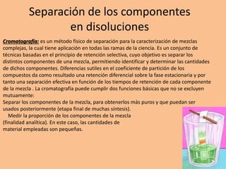 Separación de los componentes
en disoluciones
Cromatografía: es un método físico de separación para la caracterización de mezclas
complejas, la cual tiene aplicación en todas las ramas de la ciencia. Es un conjunto de
técnicas basadas en el principio de retención selectiva, cuyo objetivo es separar los
distintos componentes de una mezcla, permitiendo identificar y determinar las cantidades
de dichos componentes. Diferencias sutiles en el coeficiente de partición de los
compuestos da como resultado una retención diferencial sobre la fase estacionaria y por
tanto una separación efectiva en función de los tiempos de retención de cada componente
de la mezcla . La cromatografía puede cumplir dos funciones básicas que no se excluyen
mutuamente:
Separar los componentes de la mezcla, para obtenerlos más puros y que puedan ser
usados posteriormente (etapa final de muchas síntesis).
Medir la proporción de los componentes de la mezcla
(finalidad analítica). En este caso, las cantidades de
material empleadas son pequeñas.
 