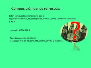 Composición de los refrescos:
ejemplo: COCA COLA
Estan compuesto generalmente por lo
siguiente:Vitaminas,azúcar,especies,aromas , acido carbónico, colorantes
y agua.
Agua,azucar,acido carbónico,
E150d(cloruro de azúcar)E338, aroma,kofeina y especies.
 