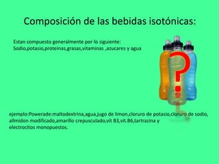 Composición de las bebidas isotónicas:
ejemplo:Powerade:maltodextrina,agua,jugo de limon,cloruro de potasio,cloruro de sodio,
allmidon modificado,amarillo crepusculado,vit B3,vit.B6,tartrazina y
electrocitos monopuestos.
Estan compuesto generalmente por lo siguiente:
Sodio,potasio,proteinas,grasas,vitaminas ,azucares y agua
 