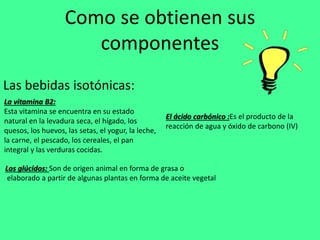 Como se obtienen sus
componentes
Las bebidas isotónicas:
La vitamina B2:
Esta vitamina se encuentra en su estado
natural en la levadura seca, el hígado, los
quesos, los huevos, las setas, el yogur, la leche,
la carne, el pescado, los cereales, el pan
integral y las verduras cocidas.
El ácido carbónico :Es el producto de la
reacción de agua y óxido de carbono (IV)
Los glúcidos: Son de origen animal en forma de grasa o
elaborado a partir de algunas plantas en forma de aceite vegetal
 