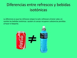 Diferencias entre refrescos y bebidas
isotónicas
La diferencia es que los refrescos relajan la sed y refrescan al tener calor, en
cambio las bebidas isotónicas ayudan al cuerpo recuperar substancias perdidas
al hacer el deporte.
 