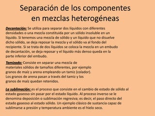 Separación de los componentes
en mezclas heterogéneas
Decantación: Se utiliza para separar dos líquidos con diferentes
densidades o una mezcla constituida por un sólido insoluble en un
líquido. Si tenemos una mezcla de sólido y un líquido que no disuelve
dicho sólido, se deja reposar la mezcla y el sólido va al fondo del
recipiente. Si se trata de dos líquidos se coloca la mezcla en un embudo
de decantación, se deja reposar y el líquido más denso queda en la
parte inferior del embudo.
Tamizado: Consiste en separar una mezcla de
materiales sólidos de tamaños diferentes, por ejemplo
granos de maíz y arena empleando un tamiz (colador).
Los granos de arena pasan a través del tamiz y los
granos de maíz quedan retenidos.
La sublimación: es el proceso que consiste en el cambio de estado de sólido al
estado gaseoso sin pasar por el estado líquido. Al proceso inverso se le
denomina deposición o sublimación regresiva; es decir, el paso directo del
estado gaseoso al estado sólido. Un ejemplo clásico de sustancia capaz de
sublimarse a presión y temperatura ambiente es el hielo seco.
 