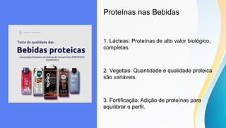 Proteínas nas Bebidas
1. Lácteas: Proteínas de alto valor biológico,
completas.
2. Vegetais: Quantidade e qualidade proteica
são variáveis.
3. Fortificação: Adição de proteínas para
equilibrar o perfil.
 