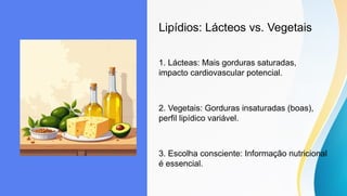Lipídios: Lácteos vs. Vegetais
1. Lácteas: Mais gorduras saturadas,
impacto cardiovascular potencial.
2. Vegetais: Gorduras insaturadas (boas),
perfil lipídico variável.
3. Escolha consciente: Informação nutricional
é essencial.
 