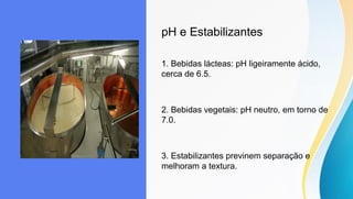 pH e Estabilizantes
1. Bebidas lácteas: pH ligeiramente ácido,
cerca de 6.5.
2. Bebidas vegetais: pH neutro, em torno de
7.0.
3. Estabilizantes previnem separação e
melhoram a textura.
 
