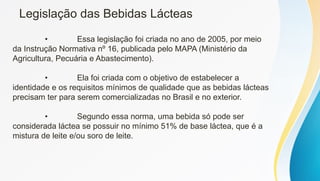 Legislação das Bebidas Lácteas
• Essa legislação foi criada no ano de 2005, por meio
da Instrução Normativa nº 16, publicada pelo MAPA (Ministério da
Agricultura, Pecuária e Abastecimento).
• Ela foi criada com o objetivo de estabelecer a
identidade e os requisitos mínimos de qualidade que as bebidas lácteas
precisam ter para serem comercializadas no Brasil e no exterior.
• Segundo essa norma, uma bebida só pode ser
considerada láctea se possuir no mínimo 51% de base láctea, que é a
mistura de leite e/ou soro de leite.
 