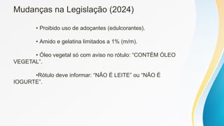 Mudanças na Legislação (2024)
• Proibido uso de adoçantes (edulcorantes).
• Amido e gelatina limitados a 1% (m/m).
• Óleo vegetal só com aviso no rótulo: “CONTÉM ÓLEO
VEGETAL”.
•Rótulo deve informar: “NÃO É LEITE” ou “NÃO É
IOGURTE”.
 