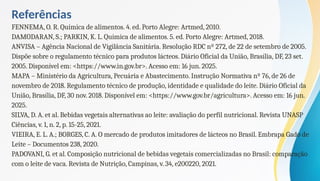 Referências
FENNEMA, O. R. Química de alimentos. 4. ed. Porto Alegre: Artmed, 2010.
DAMODARAN, S.; PARKIN, K. L. Química de alimentos. 5. ed. Porto Alegre: Artmed, 2018.
ANVISA – Agência Nacional de Vigilância Sanitária. Resolução RDC nº 272, de 22 de setembro de 2005.
Dispõe sobre o regulamento técnico para produtos lácteos. Diário Oficial da União, Brasília, DF, 23 set.
2005. Disponível em: <https://www.in.gov.br>. Acesso em: 16 jun. 2025.
MAPA – Ministério da Agricultura, Pecuária e Abastecimento. Instrução Normativa nº 76, de 26 de
novembro de 2018. Regulamento técnico de produção, identidade e qualidade do leite. Diário Oficial da
União, Brasília, DF, 30 nov. 2018. Disponível em: <https://www.gov.br/agricultura>. Acesso em: 16 jun.
2025.
SILVA, D. A. et al. Bebidas vegetais alternativas ao leite: avaliação do perfil nutricional. Revista UNASP
Ciências, v. 1, n. 2, p. 15-25, 2021.
VIEIRA, E. L. A.; BORGES, C. A. O mercado de produtos imitadores de lácteos no Brasil. Embrapa Gado de
Leite – Documentos 238, 2020.
PADOVANI, G. et al. Composição nutricional de bebidas vegetais comercializadas no Brasil: comparação
com o leite de vaca. Revista de Nutrição, Campinas, v. 34, e200220, 2021.
 