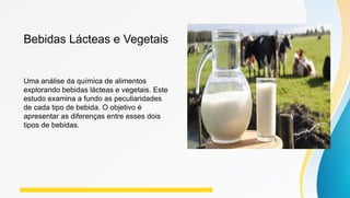 Bebidas Lácteas e Vegetais
Uma análise da química de alimentos
explorando bebidas lácteas e vegetais. Este
estudo examina a fundo as peculiaridades
de cada tipo de bebida. O objetivo é
apresentar as diferenças entre esses dois
tipos de bebidas.
 